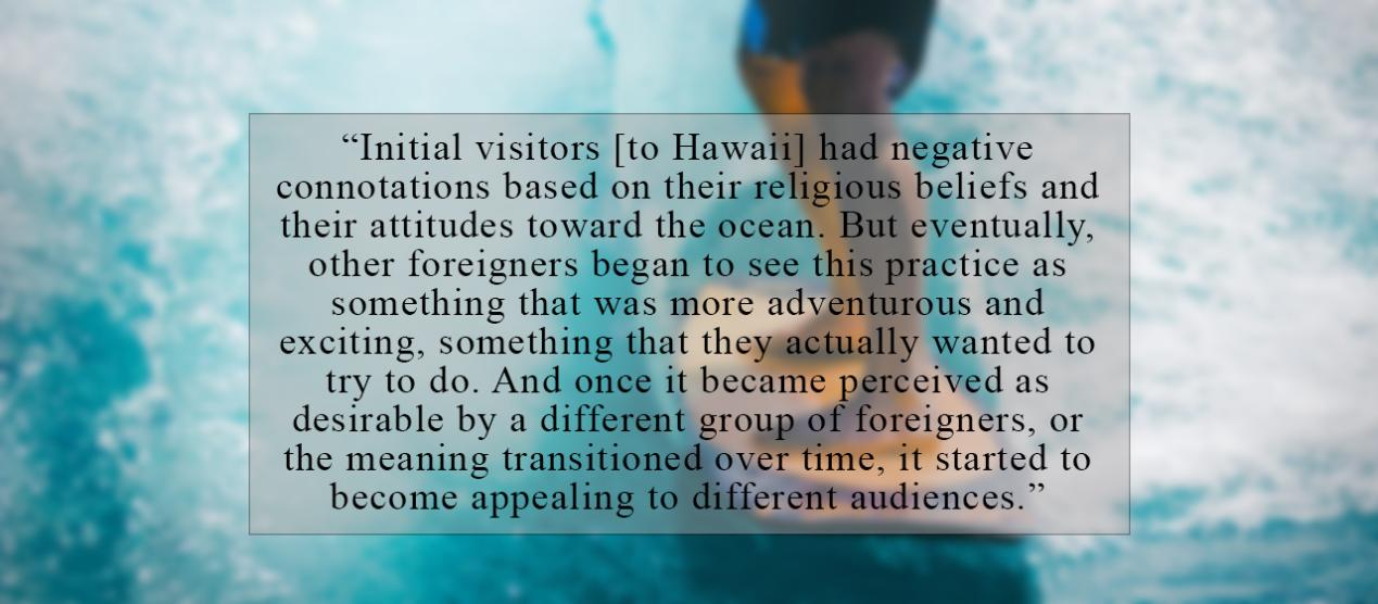 Initial visitors [to Hawaii] had negative connotations based on their religious beliefs and their attitudes toward the ocean. But eventually, other foreigners began to see this practice as something that was more adventurous and exciting, something that they actually wanted to try to do. And once it became perceived as desirable by a different group of foreigners, or the meaning transitioned over time, it started to become appealing to different audiences.