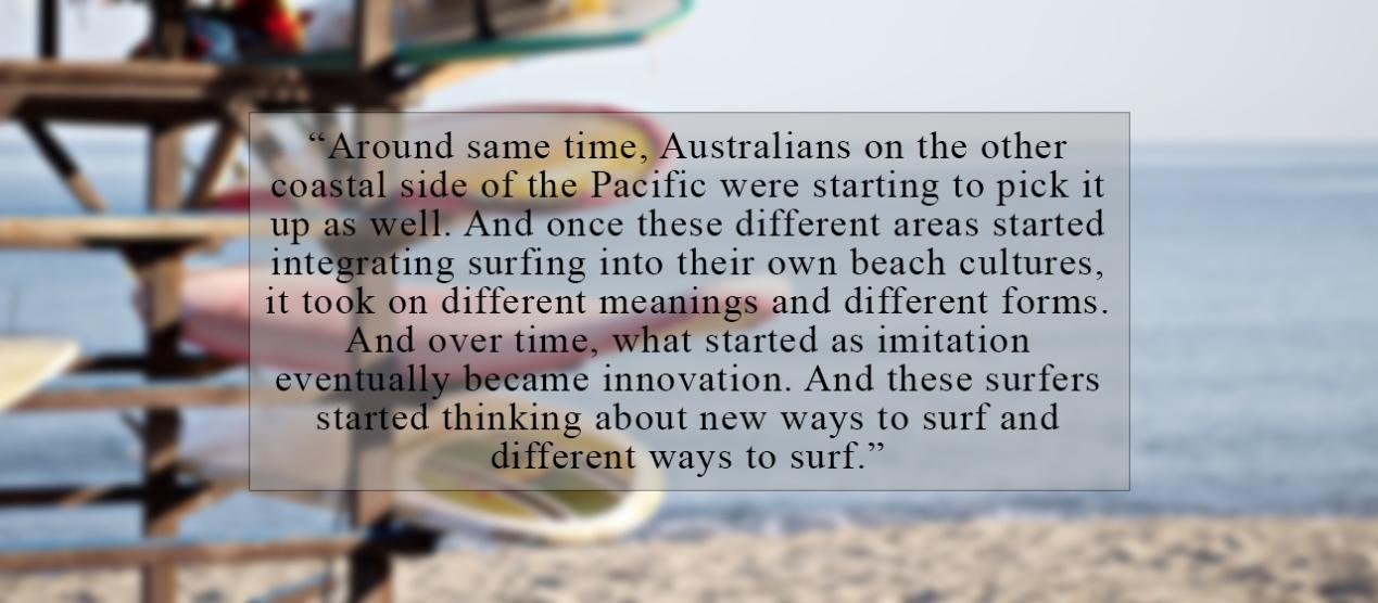 Around same time, Australians on the other coastal side of the Pacific were starting to pick it up as well. And once these different areas started integrating surfing into their own beach cultures, it took on different meanings and different forms. And over time, what started as imitation eventually became innovation. And these surfers started thinking about new ways to surf and different ways to surf. 